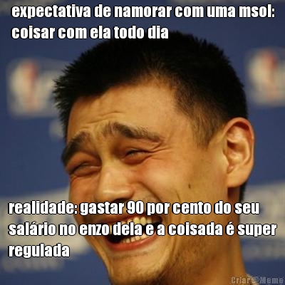 expectativa de namorar com uma msol:
coisar com ela todo dia realidade: gastar 90 por cento do seu
sal�rio no enzo dela e a coisada � super
regulada
