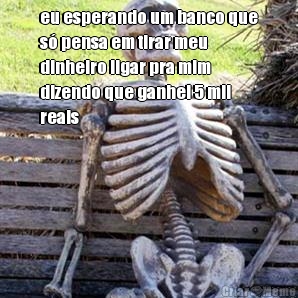 eu esperando um banco que
s� pensa em tirar meu
dinheiro ligar pra mim
dizendo que ganhei 5 mil
reais 