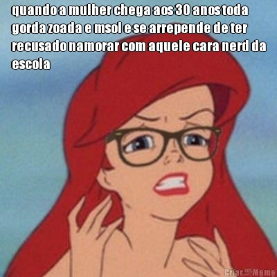 quando a mulher chega aos 30 anos toda
gorda zoada e msol e se arrepende de ter
recusado namorar com aquele cara nerd da
escola
 