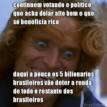 continuem votando e pol�tico
que acha d�lar alto bom e que
s� beneficia rico daqui a pouco os 5 bilionarios
brasileiros v�o deter a renda
de todo o restante dos
brasileiros