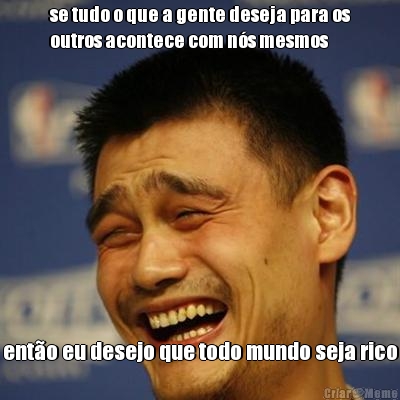 se tudo o que a gente deseja para os
outros acontece com n�s mesmos ent�o eu desejo que todo mundo seja rico