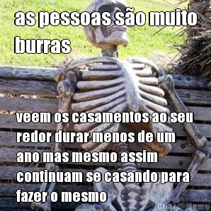 as pessoas s�o muito
burras veem os casamentos ao seu
redor durar menos de um
ano mas mesmo assim
continuam se casando para
fazer o mesmo