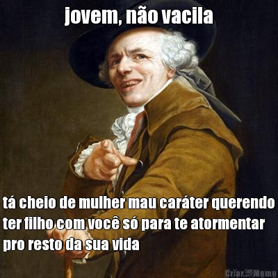 jovem, n�o vacila t� cheio de mulher mau car�ter querendo
ter filho com voc� s� para te atormentar
pro resto da sua vida