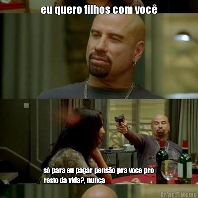 eu quero filhos com voc� s� para eu pagar pens�o pra voce pro
resto da vida?, nunca