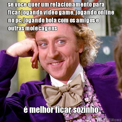 se voce quer um relacionamento para
ficar jogando video game, jogando online
no pc, jogando bola com os amigos e
outras molecagens � melhor ficar sozinho
