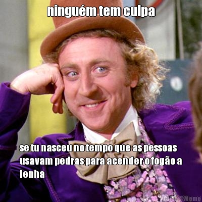 ningu�m tem culpa se tu nasceu no tempo que as pessoas
usavam pedras para acender o fog�o a
lenha