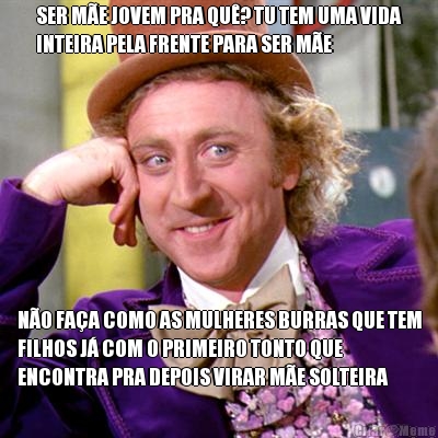 SER M�E JOVEM PRA QU�? TU TEM UMA VIDA
INTEIRA PELA FRENTE PARA SER M�E N�O FA�A COMO AS MULHERES BURRAS QUE TEM
FILHOS J� COM O PRIMEIRO TONTO QUE
ENCONTRA PRA DEPOIS VIRAR M�E SOLTEIRA