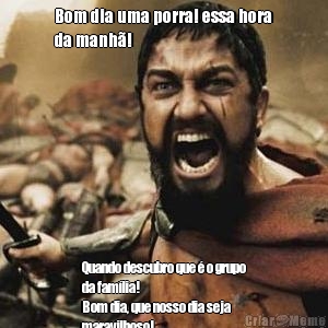Bom dia uma porra! essa hora
da manh�! Quando descubro que � o grupo
da fam�lia! 
Bom dia, que nosso dia seja
maravilhoso!