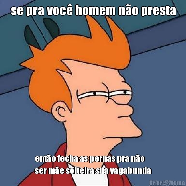 se pra voc� homem n�o presta ent�o fecha as pernas pra n�o
ser m�e solteira sua vagabunda