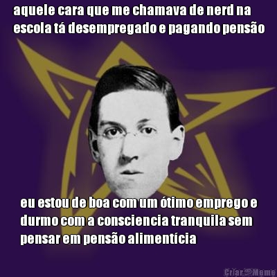 aquele cara que me chamava de nerd na
escola t� desempregado e pagando pens�o eu estou de boa com um �timo emprego e
durmo com a consciencia tranquila sem
pensar em pens�o aliment�cia