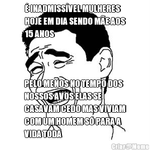 � INADMISS�VEL MULHERES
HOJE EM DIA SENDO M�E AOS
15 ANOS PELO MENOS NO TEMPO DOS
NOSSOS AVOS ELAS SE
CASAVAM CEDO MAS VIVIAM
COM UM HOMEM S� PARA A
VIDA TODA