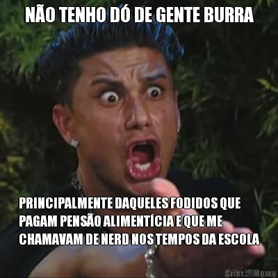 N�O TENHO D� DE GENTE BURRA PRINCIPALMENTE DAQUELES FODIDOS QUE
PAGAM PENS�O ALIMENT�CIA E QUE ME
CHAMAVAM DE NERD NOS TEMPOS DA ESCOLA