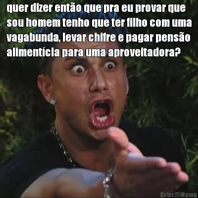 quer dizer ent�o que pra eu provar que
sou homem tenho que ter filho com uma
vagabunda, levar chifre e pagar pens�o
aliment�cia para uma aproveitadora? 