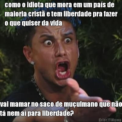 como o idiota que mora em um pa�s de
maioria crist� e tem liberdade pra fazer
o que quiser da vida vai mamar no saco de mu�ulmano que n�o
t� nem a� para liberdade?