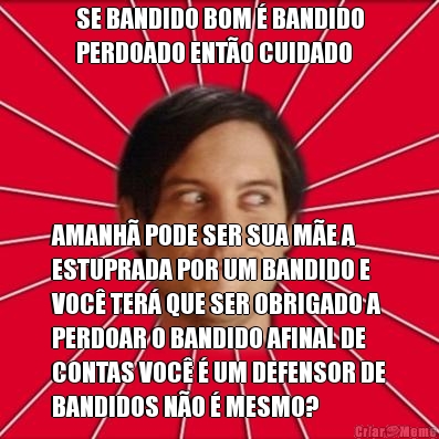 SE BANDIDO BOM � BANDIDO
PERDOADO ENT�O CUIDADO AMANH� PODE SER SUA M�E A
ESTUPRADA POR UM BANDIDO E
VOC� TER� QUE SER OBRIGADO A
PERDOAR O BANDIDO AFINAL DE
CONTAS VOC� � UM DEFENSOR DE
BANDIDOS N�O � MESMO?