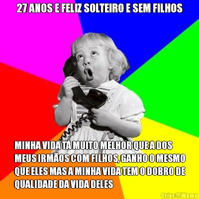 27 ANOS E FELIZ SOLTEIRO E SEM FILHOS MINHA VIDA T� MUITO MELHOR QUE A DOS
MEUS IRM�OS COM FILHOS, GANHO O MESMO
QUE ELES MAS A MINHA VIDA TEM O DOBRO DE
QUALIDADE DA VIDA DELES