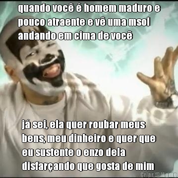 quando voc� � homem maduro e
pouco atraente e v� uma msol
andando em cima de voc� j� sei, ela quer roubar meus
bens, meu dinheiro e quer que
eu sustente o enzo dela
disfar�ando que gosta de mim