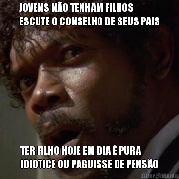 JOVENS N�O TENHAM FILHOS
ESCUTE O CONSELHO DE SEUS PAIS TER FILHO HOJE EM DIA � PURA
IDIOTICE OU PAGUISSE DE PENS�O