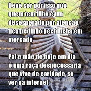 Deve ser por isso que
quem tem filho � um
desesperado por aten��o,
fica pedindo pechincha em
mercado

Pai e m�e de hoje em dia
� uma ra�a desnecess�ria
que vive de caridade, s�
ver na internet 