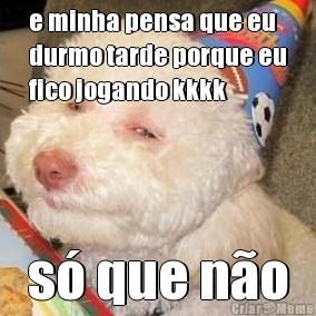 e minha pensa que eu
durmo tarde porque eu
fico jogando kkkk s� que n�o