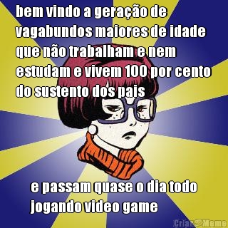 bem vindo a gera��o de
vagabundos maiores de idade
que n�o trabalham e nem
estudam e vivem 100 por cento
do sustento dos pais e passam quase o dia todo
jogando video game