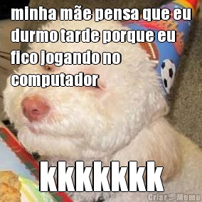 minha m�e pensa que eu
durmo tarde porque eu
fico jogando no
computador kkkkkkk