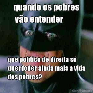 quando os pobres
 v�o entender que pol�tico de direita s�
quer foder ainda mais a vida
dos pobres?