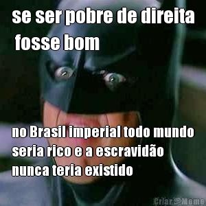 se ser pobre de direita
 fosse bom no Brasil imperial todo mundo
seria rico e a escravid�o
nunca teria existido