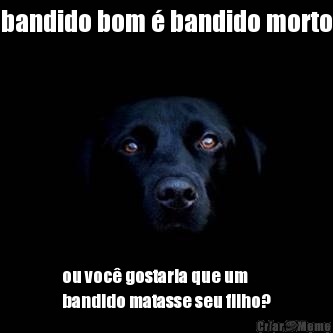 bandido bom � bandido morto ou voc� gostaria que um
bandido matasse seu filho?