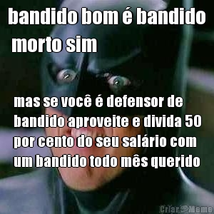 bandido bom � bandido
 morto sim mas se voc� � defensor de
bandido aproveite e divida 50
por cento do seu sal�rio com
um bandido todo m�s querido