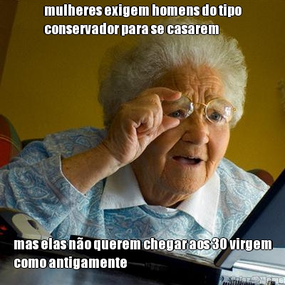 mulheres exigem homens do tipo
conservador para se casarem mas elas n�o querem chegar aos 30 virgem
como antigamente