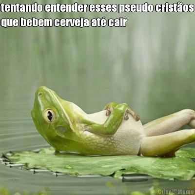 tentando entender esses pseudo crist�os
que bebem cerveja at� cair 