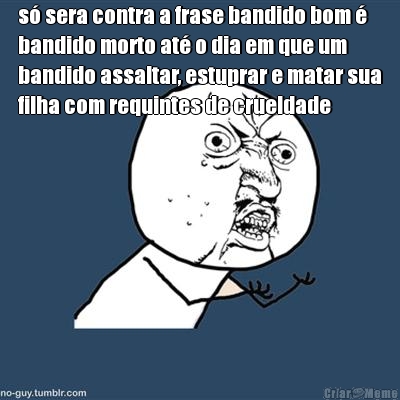 s� sera contra a frase bandido bom �
bandido morto at� o dia em que um
bandido assaltar, estuprar e matar sua
filha com requintes de crueldade 