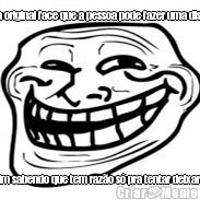 �ssa � a original face que a pessoa pode fazer uma discuss�o e fazer caminho at� o fim sabendo que tem raz�o s� pra tentar deixar a pessoa mais nervosa