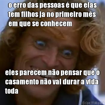 o erro das pessoas � que elas
tem filhos ja no primeiro m�s
em que se conhecem eles parecem n�o pensar que o
casamento n�o vai durar a vida
toda