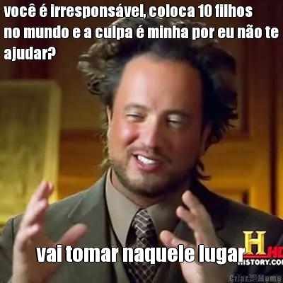voc� � irrespons�vel, coloca 10 filhos
no mundo e a culpa � minha por eu n�o te
ajudar? vai tomar naquele lugar