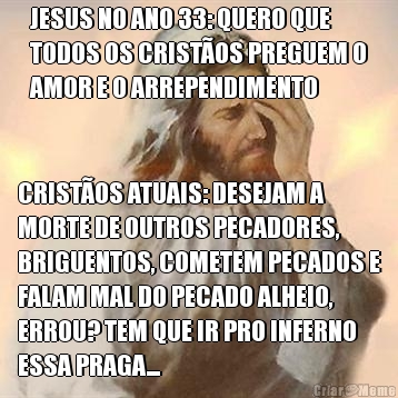 JESUS NO ANO 33: QUERO QUE
TODOS OS CRIST�OS PREGUEM O
AMOR E O ARREPENDIMENTO CRIST�OS ATUAIS: DESEJAM A
MORTE DE OUTROS PECADORES,
BRIGUENTOS, COMETEM PECADOS E
FALAM MAL DO PECADO ALHEIO,
ERROU? TEM QUE IR PRO INFERNO
ESSA PRAGA...