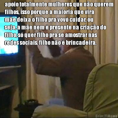 apoio totalmente mulheres que n�o querem
filhos, isso porque a maioria que vira
m�e deixa o filho pra vov� cuidar, ou
seja, a m�e nem � presente na cria��o do
filho, s� quer filho pra se amostrar nas
redes sociais. filho n�o � brincadeira.
 
