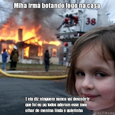 Miha irm� botando fogo na casa  E ela diz:ninguem nunca vai descobrir
que foi eu pq todos adoram esse meu
olhar de menina linda e quietinha 