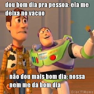 dou bom dia pra pessoa: ela me
deixa no v�cuo n�o dou mais bom dia: nossa
nem me d� bom dia