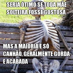 SERIA �TIMO SE TODA M�E
SOLTEIRA FOSSE GOSTOSA MAS A MAIORIA � S�
CANH�O, GERALMENTE GORDA
E ACABADA