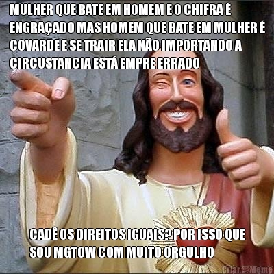 MULHER QUE BATE EM HOMEM E O CHIFRA �
ENGRA�ADO MAS HOMEM QUE BATE EM MULHER �
COVARDE E SE TRAIR ELA N�O IMPORTANDO A
CIRCUSTANCIA EST� EMPRE ERRADO CAD� OS DIREITOS IGUAIS? POR ISSO QUE
SOU MGTOW COM MUITO ORGULHO