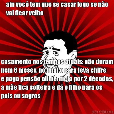 ain voc� tem que se casar logo se n�o
vai ficar velho  casamento nos tempos atuais: n�o duram
nem 6 meses, no final o cara leva chifre
e paga pens�o aliment�cia por 2 d�cadas,
a m�e fica solteira e d� o filho para os
pais ou sogros 