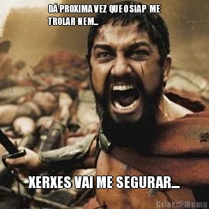 D� PROXIMA VEZ  QUE O SIAP  ME
TROLAR NEM... XERXES VAI ME SEGURAR....