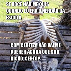 SE VOC� N�O ME QUIS
QUANDO EU ERA O NERD�O DA
ESCOLA COM CERTEZA N�O VAI ME
QUERER AGORA QUE SOU
RIC�O. CERTO?