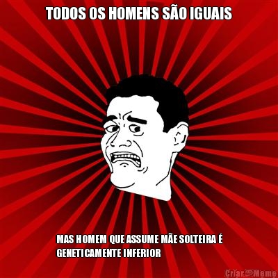 TODOS OS HOMENS S�O IGUAIS MAS HOMEM QUE ASSUME M�E SOLTEIRA �
GENETICAMENTE INFERIOR