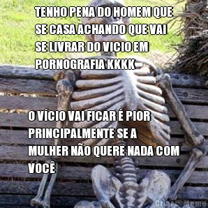 TENHO PENA DO HOMEM QUE
SE CASA ACHANDO QUE VAI
SE LIVRAR DO VICIO EM
PORNOGRAFIA KKKK O V�CIO VAI FICAR � PIOR
PRINCIPALMENTE SE A
MULHER N�O QUERE NADA COM
VOC�
