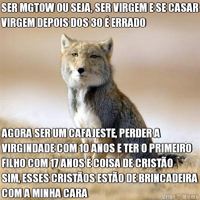 SER MGTOW OU SEJA, SER VIRGEM E SE CASAR
VIRGEM DEPOIS DOS 30 � ERRADO  AGORA SER UM CAFAJESTE, PERDER A
VIRGINDADE COM 10 ANOS E TER O PRIMEIRO
FILHO COM 17 ANOS � COISA DE CRIST�O
SIM, ESSES CRIST�OS EST�O DE BRINCADEIRA
COM A MINHA CARA