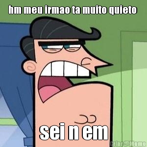 hm meu irmao ta muito quieto  sei n em