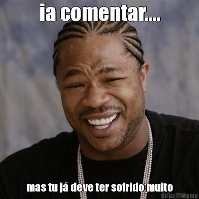ia comentar.... mas tu j� deve ter sofrido muito